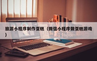 公主岭旅游小程序制作蛋糕（微信小程序做蛋糕游戏）